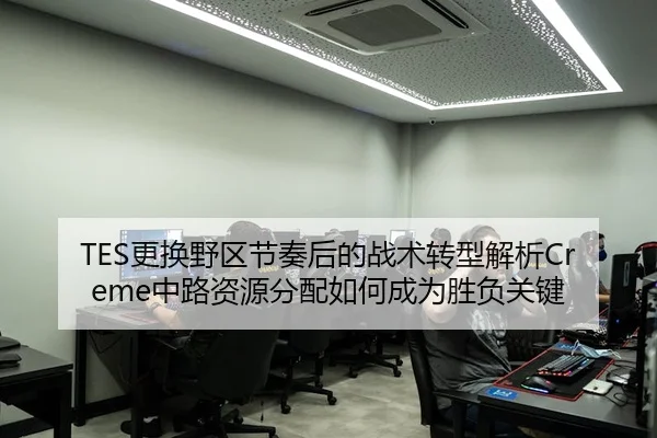 TES更换野区节奏后的战术转型解析Creme中路资源分配如何成为胜负关键