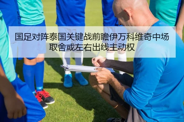国足对阵泰国关键战前瞻伊万科维奇中场取舍或左右出线主动权