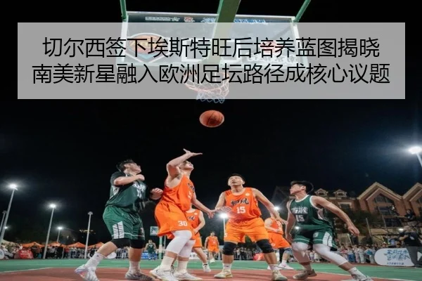 切尔西签下埃斯特旺后培养蓝图揭晓 南美新星融入欧洲足坛路径成核心议题