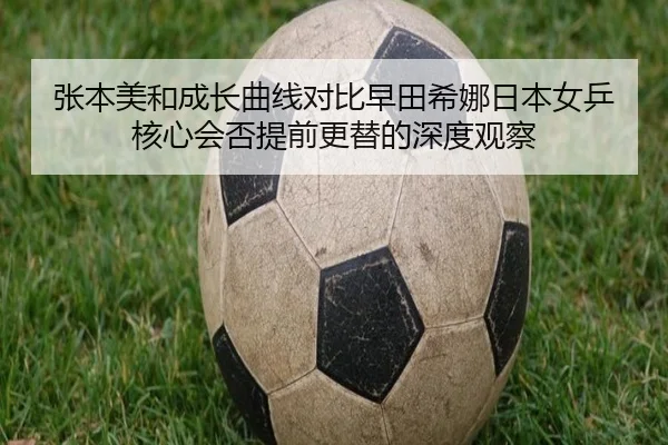 张本美和成长曲线对比早田希娜日本女乒核心会否提前更替的深度观察